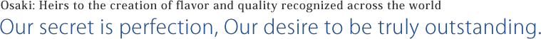 Osaki: Heirs to the creation of flavor and quality recognized across the world Our secret is perfection, Our desire to be truly outstanding.