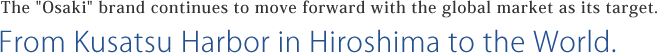 The "Osaki" brand continues to move forward with the global market as its target. From Kusatsu Harbor in Hiroshima to the World.