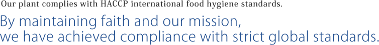 Our plant complies with HACCP international food hygiene standards. By maintaining faith and our mission,we have achieved compliance with strict global standards.