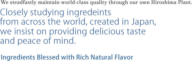 We steadfastly maintain world-class quality through our own Hiroshima Plant. Closely studying ingred  intsfrom across the world, created in Japan,we insist on providing delicious tasteand peace of mind. Ingredients Blessed with Rich Natural Flavor